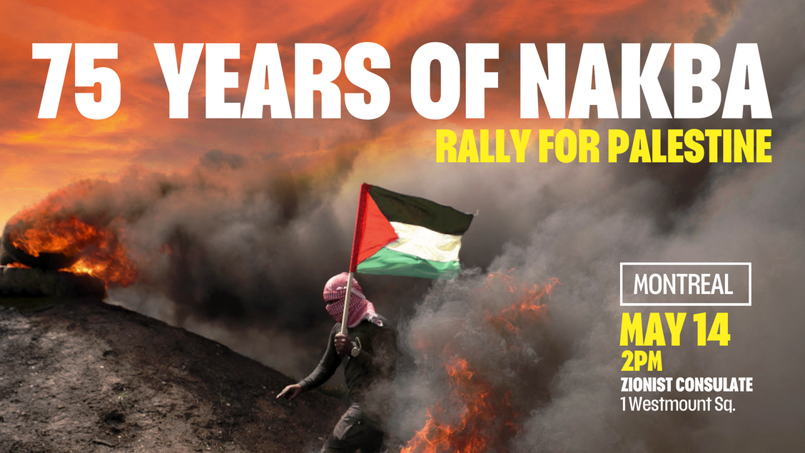 Join us in front of the Zionist Consulate this May 14 as we march on the main streets of Montreal and forward toward liberation. As we reach the 75th year of the ongoing Nakba, we must remain steadfast in our struggle and demand an end to Zionist aggression and colonisation of our homeland.